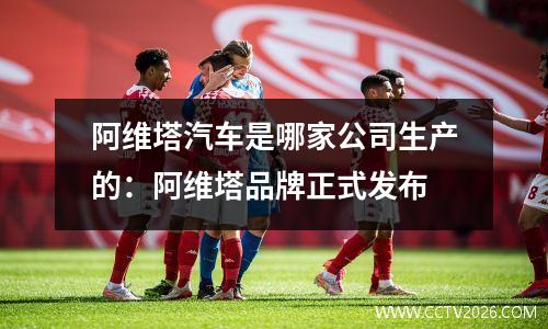 阿维塔汽车是哪家公司生产的：阿维塔品牌正式发布