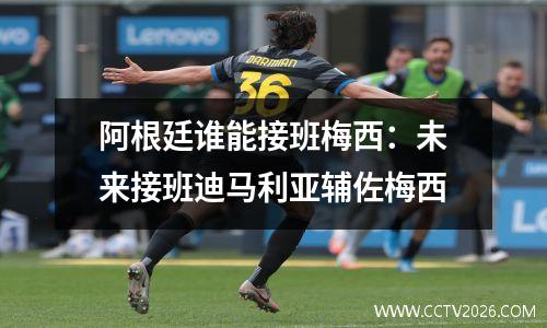 阿根廷谁能接班梅西：未来接班迪马利亚辅佐梅西