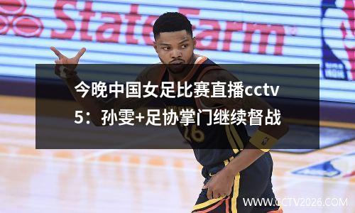 今晚中国女足比赛直播cctv5：孙雯+足协掌门继续督战