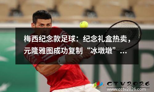 梅西纪念款足球：纪念礼盒热卖，元隆雅图成功复制“冰墩墩”模式