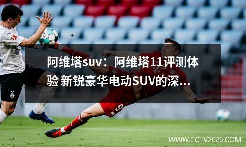 阿维塔suv：阿维塔11评测体验 新锐豪华电动SUV的深度剖析