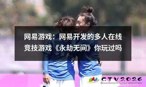 网易游戏：网易开发的多人在线竞技游戏《永劫无间》你玩过吗
