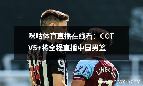 咪咕体育直播在线看：CCTV5+将全程直播中国男篮