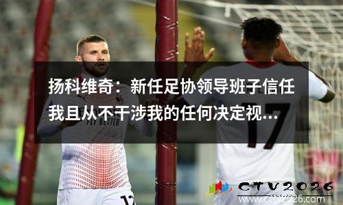 扬科维奇：新任足协领导班子信任我且从不干涉我的任何决定视频
