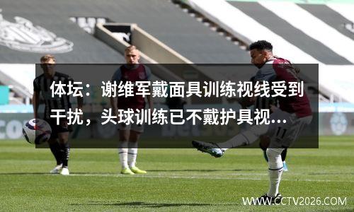 体坛：谢维军戴面具训练视线受到干扰，头球训练已不戴护具视频