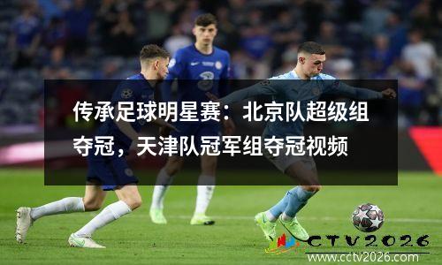 传承足球明星赛：北京队超级组夺冠，天津队冠军组夺冠视频