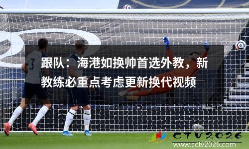 跟队：海港如换帅首选外教，新教练必重点考虑更新换代视频