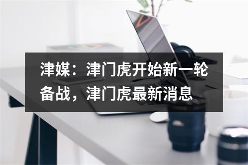 津媒：津门虎开始新一轮备战，津门虎最新消息