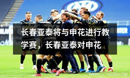 长春亚泰将与申花进行教学赛，长春亚泰对申花