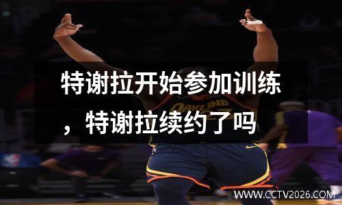 特谢拉开始参加训练，特谢拉续约了吗