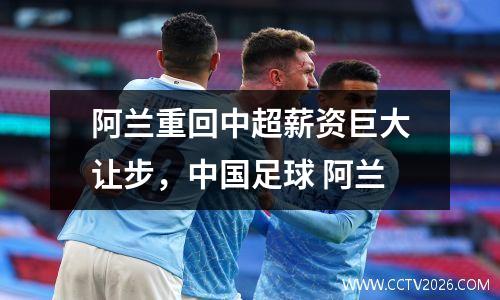 阿兰重回中超薪资巨大让步，中国足球 阿兰