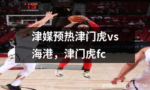 津媒预热津门虎vs海港，津门虎fc