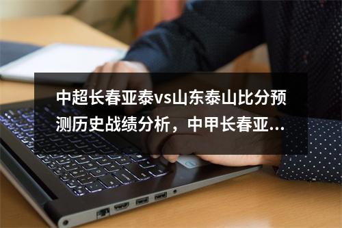 中超长春亚泰vs山东泰山比分预测历史战绩分析，中甲长春亚泰比赛