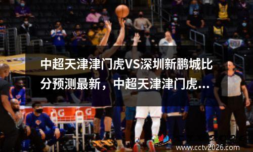 中超天津津门虎VS深圳新鹏城比分预测最新，中超天津津门虎队队员名单