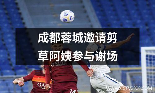 成都蓉城邀请剪草阿姨参与谢场