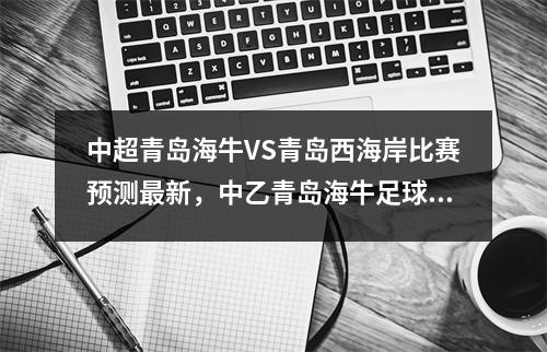 中超青岛海牛VS青岛西海岸比赛预测最新，中乙青岛海牛足球俱乐部最新消息
