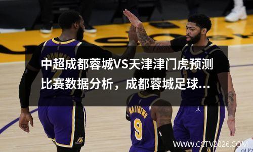 中超成都蓉城VS天津津门虎预测比赛数据分析，成都蓉城足球比赛直播