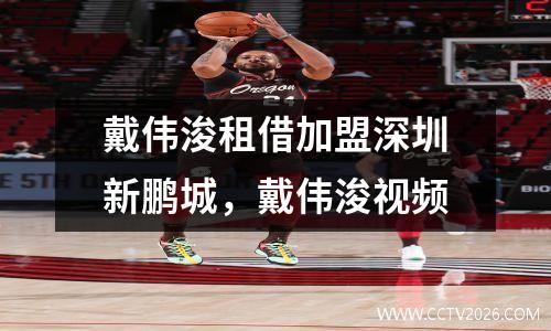 戴伟浚租借加盟深圳新鹏城，戴伟浚视频