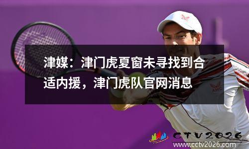 津媒：津门虎夏窗未寻找到合适内援，津门虎队官网消息