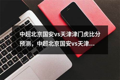 中超北京国安vs天津津门虎比分预测，中超北京国安vs天津津门直播