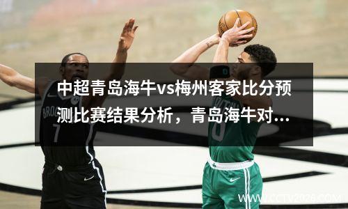 中超青岛海牛vs梅州客家比分预测比赛结果分析，青岛海牛对东莞