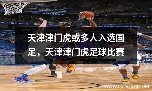 天津津门虎或多人入选国足，天津津门虎足球比赛