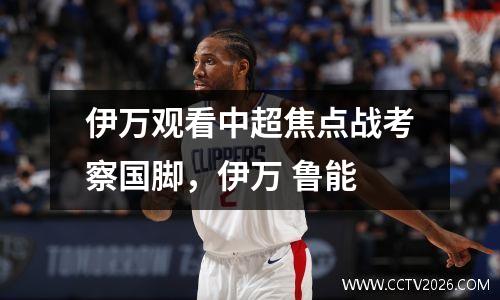 伊万观看中超焦点战考察国脚，伊万 鲁能