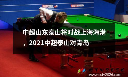 中超山东泰山将对战上海海港，2021中超泰山对青岛