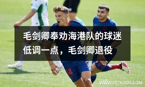毛剑卿奉劝海港队的球迷低调一点，毛剑卿退役