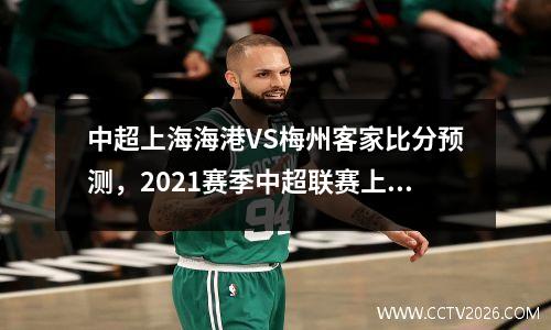 中超上海海港VS梅州客家比分预测，2021赛季中超联赛上海海港队