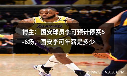 博主：国安球员李可预计停赛5-6场，国安李可年薪是多少