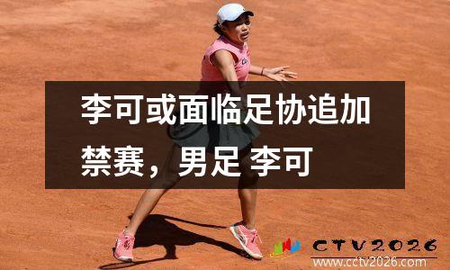 李可或面临足协追加禁赛，男足 李可