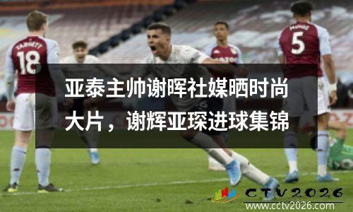 亚泰主帅谢晖社媒晒时尚大片，谢辉亚琛进球集锦
