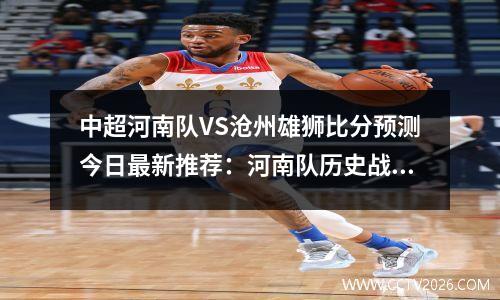 中超河南队VS沧州雄狮比分预测今日最新推荐：河南队历史战绩占优，河南足球中超