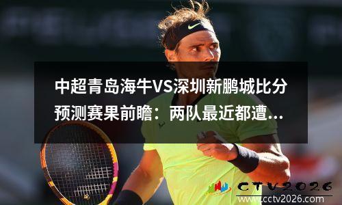 中超青岛海牛VS深圳新鹏城比分预测赛果前瞻：两队最近都遭遇连败打击