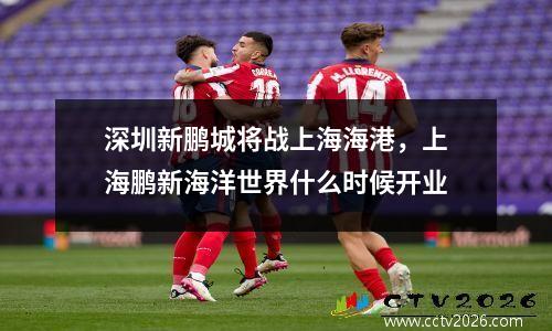 深圳新鹏城将战上海海港，上海鹏新海洋世界什么时候开业