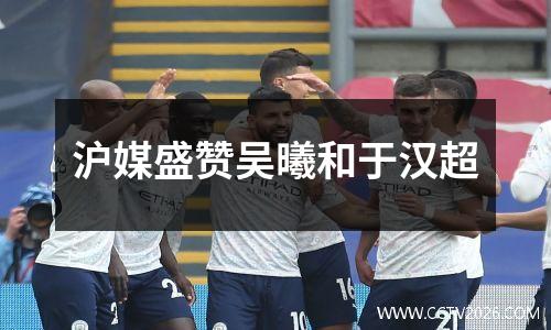 沪媒盛赞吴曦和于汉超