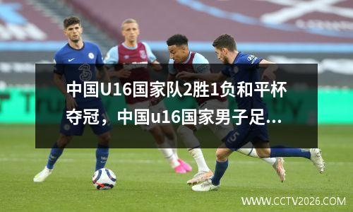 中国U16国家队2胜1负和平杯夺冠，中国u16国家男子足球队