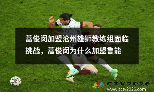蒿俊闵加盟沧州雄狮教练组面临挑战，蒿俊闵为什么加盟鲁能