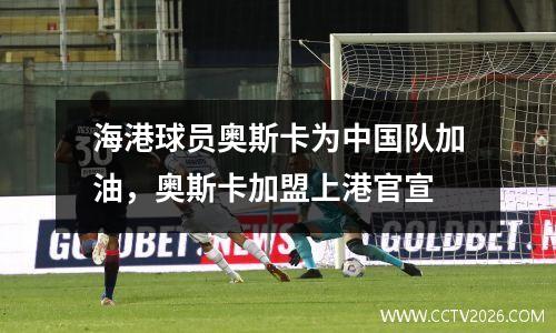 海港球员奥斯卡为中国队加油，奥斯卡加盟上港官宣