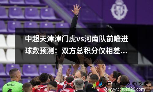 中超天津津门虎vs河南队前瞻进球数预测：双方总积分仅相差两分，津门虎中超比赛时间