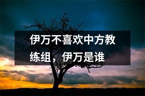 伊万不喜欢中方教练组，伊万是谁