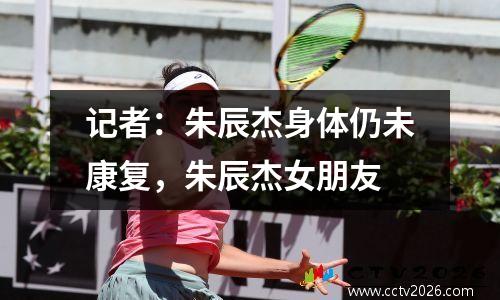 记者：朱辰杰身体仍未康复，朱辰杰女朋友