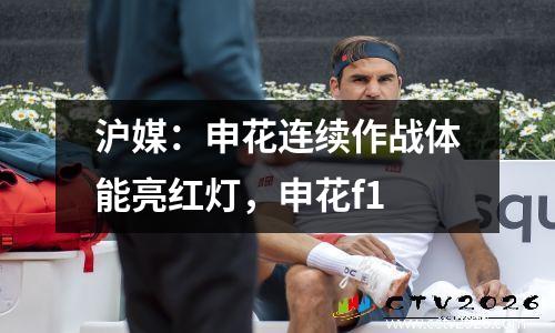 沪媒：申花连续作战体能亮红灯，申花f1