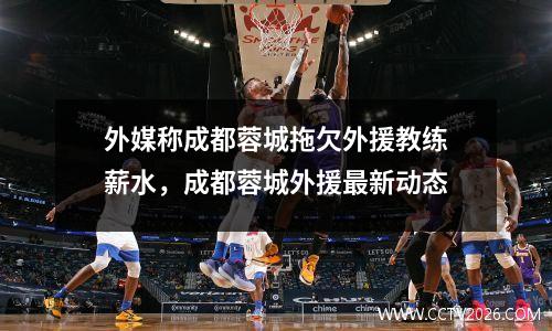 外媒称成都蓉城拖欠外援教练薪水，成都蓉城外援最新动态