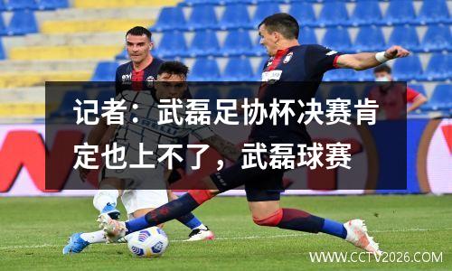 记者：武磊足协杯决赛肯定也上不了，武磊球赛