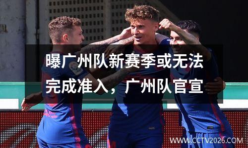 曝广州队新赛季或无法完成准入，广州队官宣