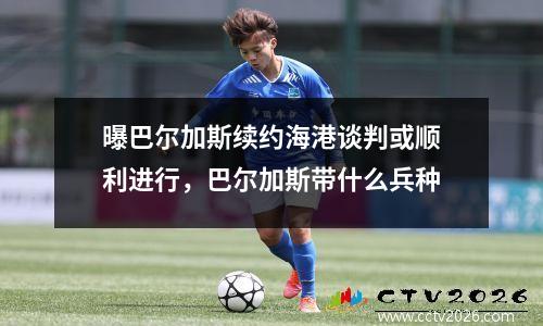 曝巴尔加斯续约海港谈判或顺利进行，巴尔加斯带什么兵种