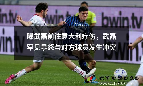 曝武磊前往意大利疗伤，武磊罕见暴怒与对方球员发生冲突