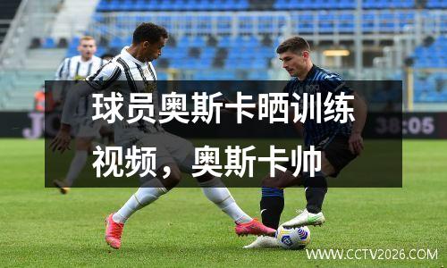 球员奥斯卡晒训练视频，奥斯卡帅